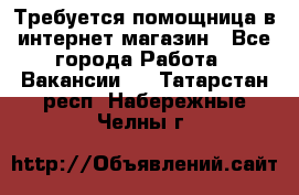 Требуется помощница в интернет-магазин - Все города Работа » Вакансии   . Татарстан респ.,Набережные Челны г.